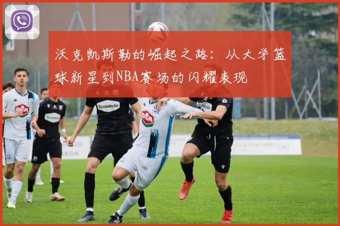 沃克凯斯勒的崛起之路：从大学篮球新星到NBA赛场的闪耀表现