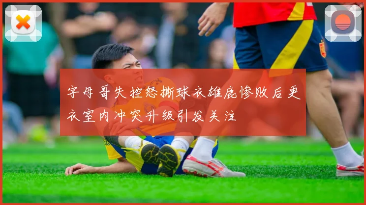 字母哥失控怒撕球衣雄鹿惨败后更衣室内冲突升级引发关注