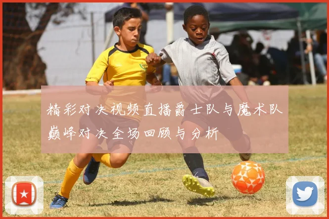 精彩对决视频直播爵士队与魔术队巅峰对决全场回顾与分析