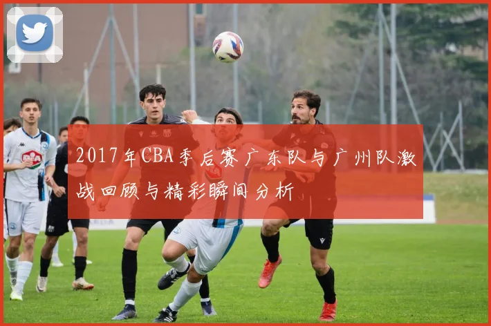 2017年CBA季后赛广东队与广州队激战回顾与精彩瞬间分析