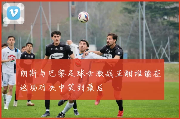 朗斯与巴黎足球会激战正酣谁能在这场对决中笑到最后