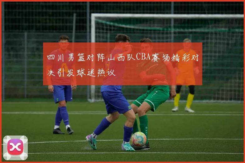四川男篮对阵山西队CBA赛场精彩对决引发球迷热议