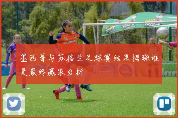 墨西哥与苏格兰足球赛结果揭晓谁是最终赢家分析