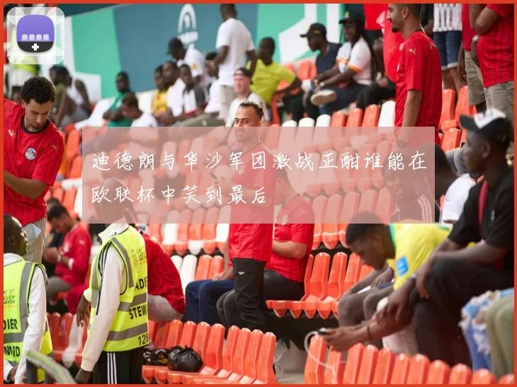 迪德朗与华沙军团激战正酣谁能在欧联杯中笑到最后