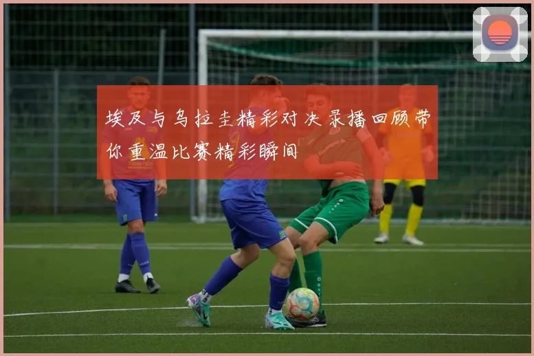埃及与乌拉圭精彩对决录播回顾带你重温比赛精彩瞬间