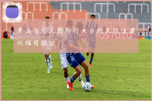 罗马与尤文图斯对决分析及投注建议谁将胜出