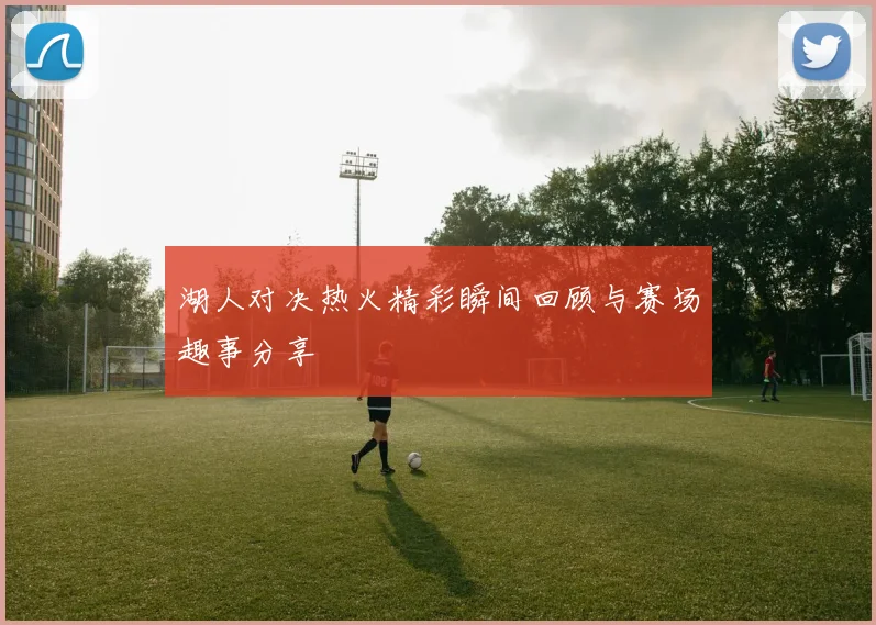 湖人对决热火精彩瞬间回顾与赛场趣事分享