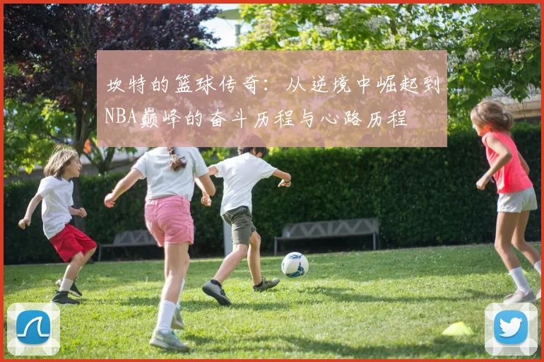 坎特的篮球传奇：从逆境中崛起到NBA巅峰的奋斗历程与心路历程