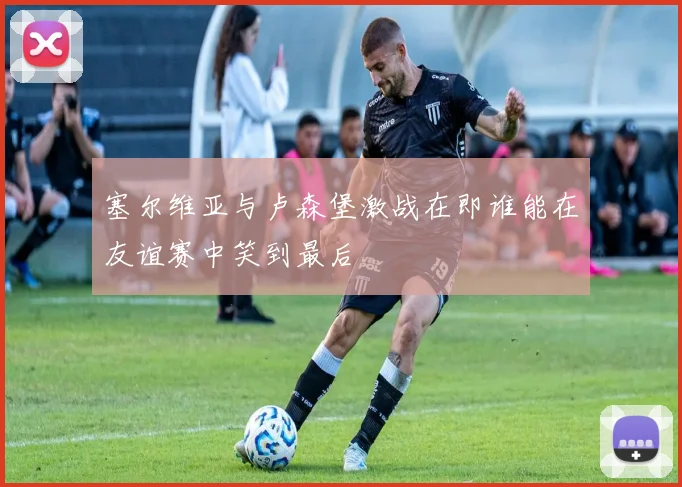 塞尔维亚与卢森堡激战在即谁能在友谊赛中笑到最后