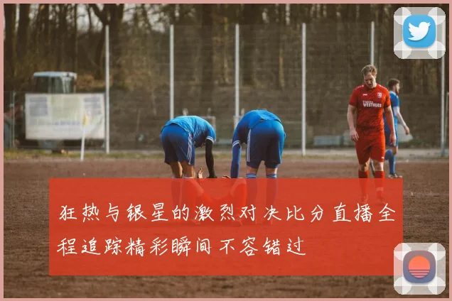 狂热与银星的激烈对决比分直播全程追踪精彩瞬间不容错过