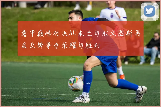 意甲巅峰对决AC米兰与尤文图斯再度交锋争夺荣耀与胜利