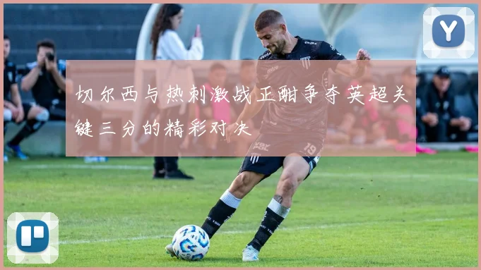 切尔西与热刺激战正酣争夺英超关键三分的精彩对决