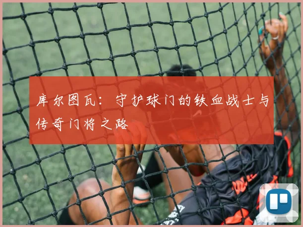 库尔图瓦：守护球门的铁血战士与传奇门将之路