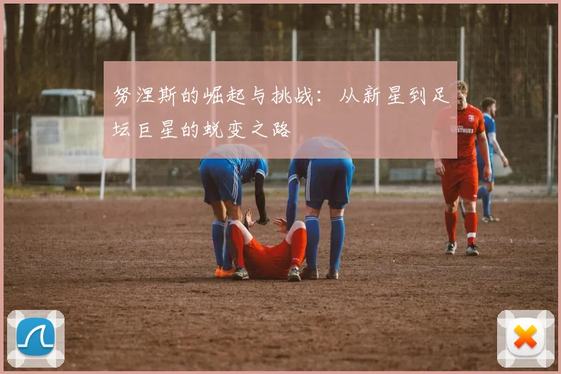 努涅斯的崛起与挑战：从新星到足坛巨星的蜕变之路