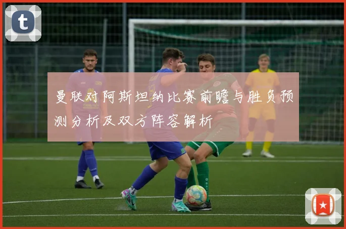 曼联对阿斯坦纳比赛前瞻与胜负预测分析及双方阵容解析