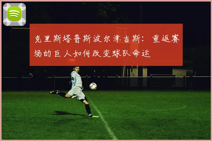 克里斯塔普斯波尔津吉斯：重返赛场的巨人如何改变球队命运
