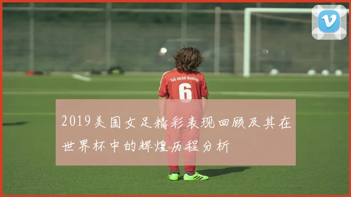 2019美国女足精彩表现回顾及其在世界杯中的辉煌历程分析