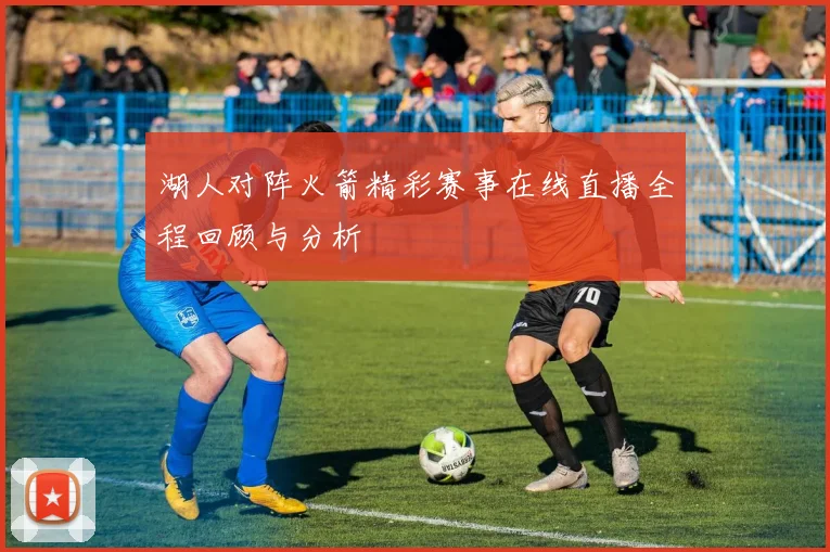 湖人对阵火箭精彩赛事在线直播全程回顾与分析